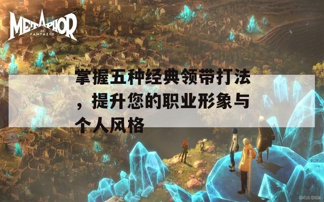 掌握五种经典领带打法，提升您的职业形象与个人风格