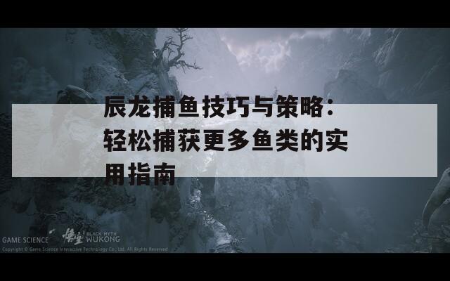 辰龙捕鱼技巧与策略：轻松捕获更多鱼类的实用指南