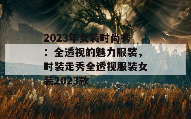 2023年女装时尚秀：全透视的魅力服装，时装走秀全透视服装女装2023款