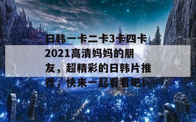 日韩一卡二卡3卡四卡2021高清妈妈的朋友，超精彩的日韩片推荐，快来一起看看吧！