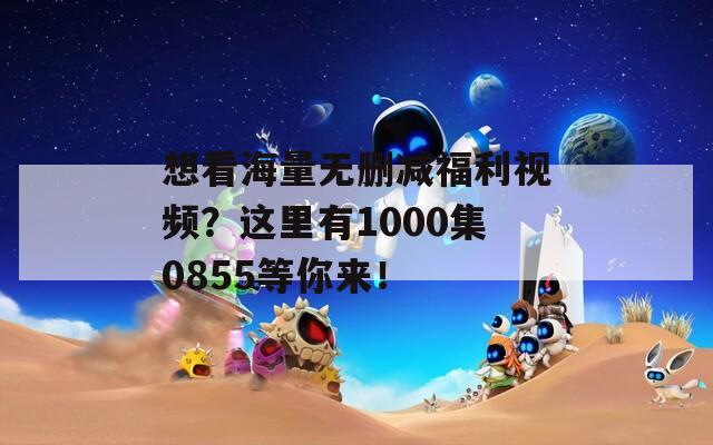 想看海量无删减福利视频？这里有1000集0855等你来！