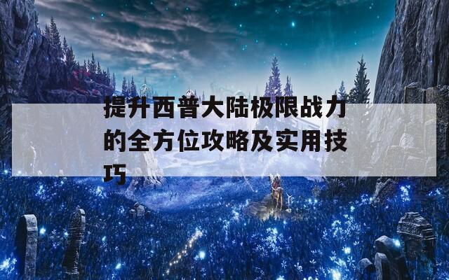 提升西普大陆极限战力的全方位攻略及实用技巧