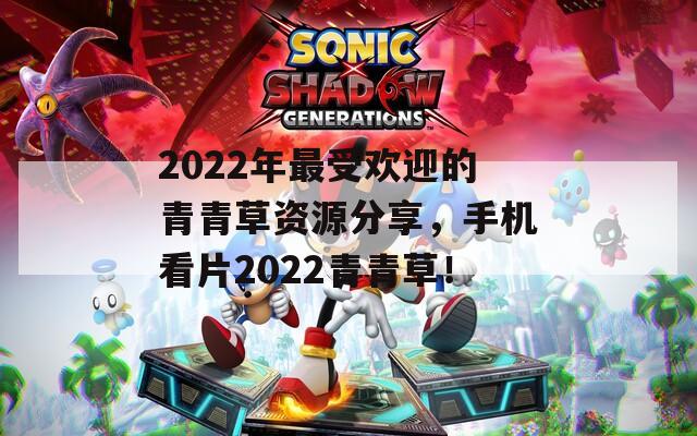 2022年最受欢迎的青青草资源分享，手机看片2022青青草！