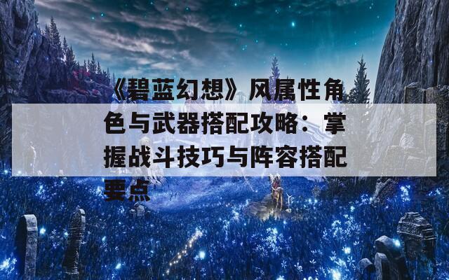 《碧蓝幻想》风属性角色与武器搭配攻略：掌握战斗技巧与阵容搭配要点