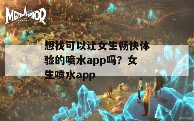 想找可以让女生畅快体验的喷水app吗？女生喷水app