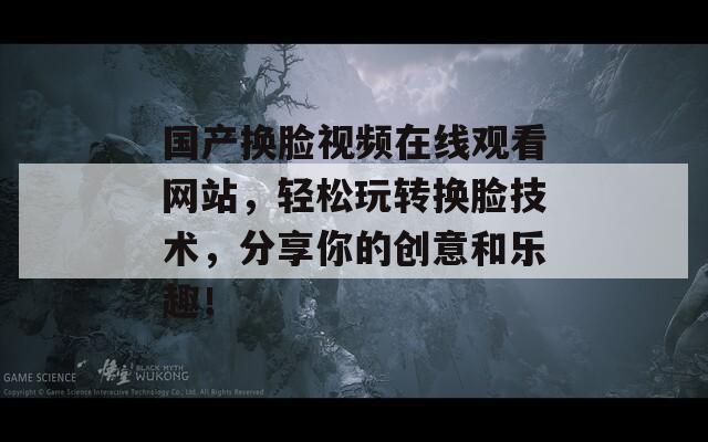 国产换脸视频在线观看网站，轻松玩转换脸技术，分享你的创意和乐趣！