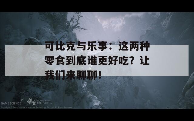 可比克与乐事：这两种零食到底谁更好吃？让我们来聊聊！