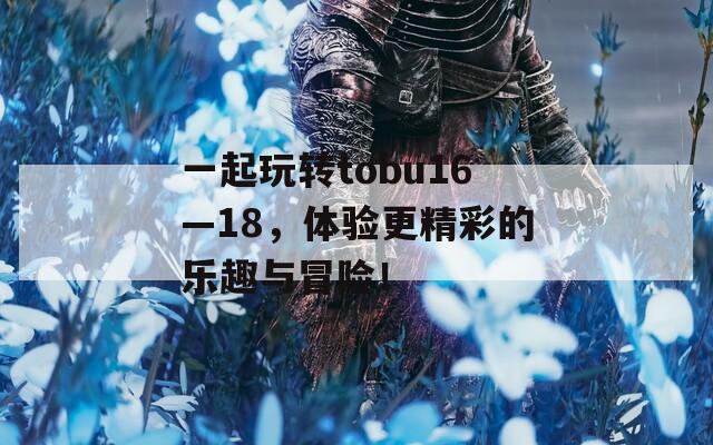 一起玩转tobu16—18，体验更精彩的乐趣与冒险！