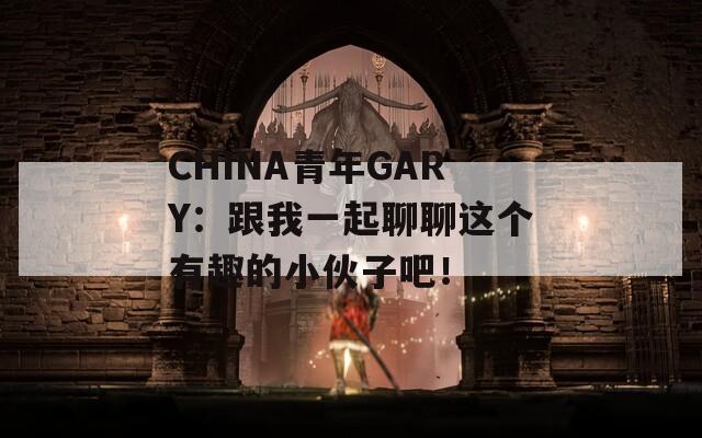 CHINA青年GARY：跟我一起聊聊这个有趣的小伙子吧！