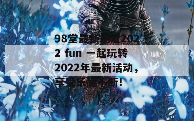 98堂最新地址2022 fun 一起玩转2022年最新活动，享受乐趣不断！