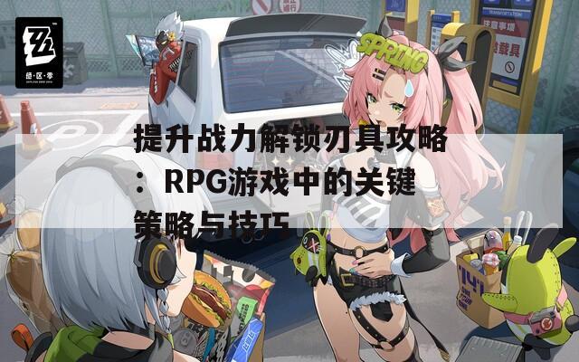 提升战力解锁刃具攻略：RPG游戏中的关键策略与技巧