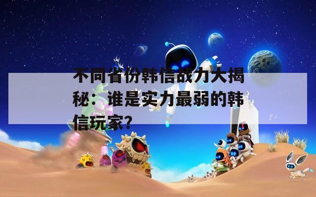 不同省份韩信战力大揭秘：谁是实力最弱的韩信玩家？