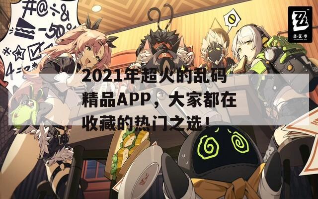 2021年超火的乱码精品APP，大家都在收藏的热门之选！