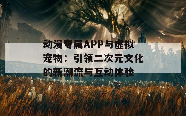 动漫专属APP与虚拟宠物：引领二次元文化的新潮流与互动体验