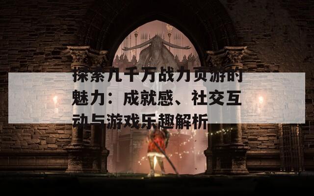 探索几千万战力页游的魅力：成就感、社交互动与游戏乐趣解析