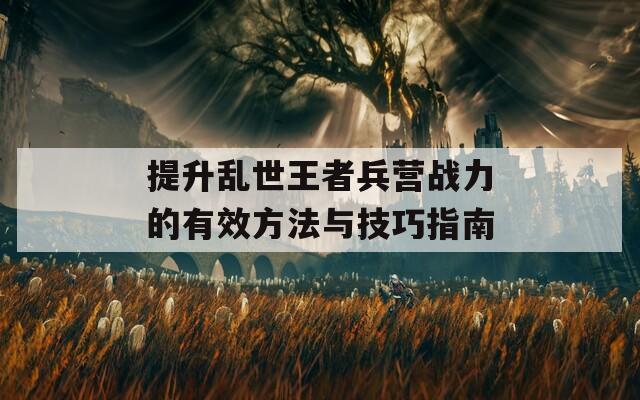 提升乱世王者兵营战力的有效方法与技巧指南