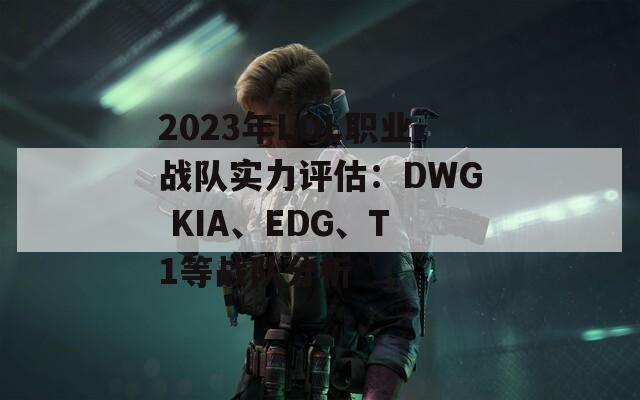 2023年LOL职业战队实力评估：DWG KIA、EDG、T1等战队分析