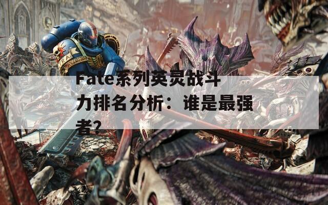 Fate系列英灵战斗力排名分析：谁是最强者？