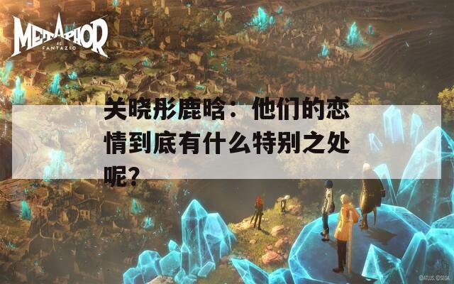 关晓彤鹿晗：他们的恋情到底有什么特别之处呢？