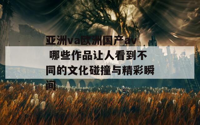 亚洲va欧洲国产av 哪些作品让人看到不同的文化碰撞与精彩瞬间