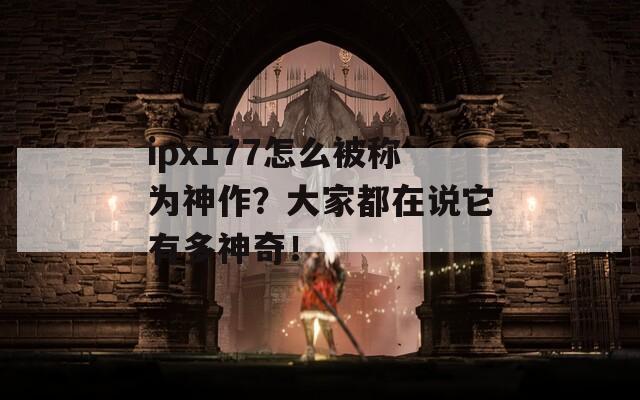 ipx177怎么被称为神作？大家都在说它有多神奇！