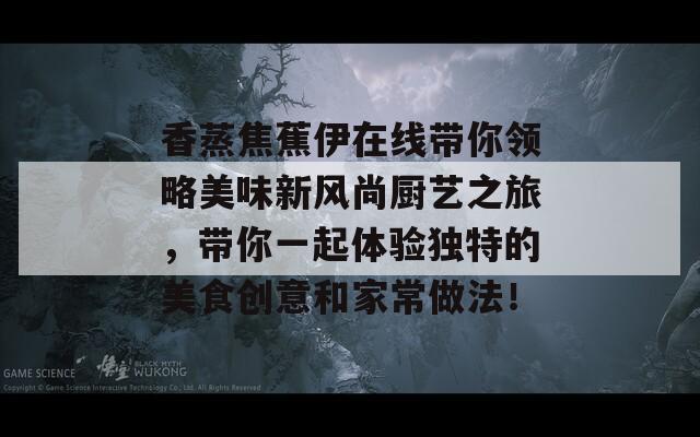 香蒸焦蕉伊在线带你领略美味新风尚厨艺之旅，带你一起体验独特的美食创意和家常做法！