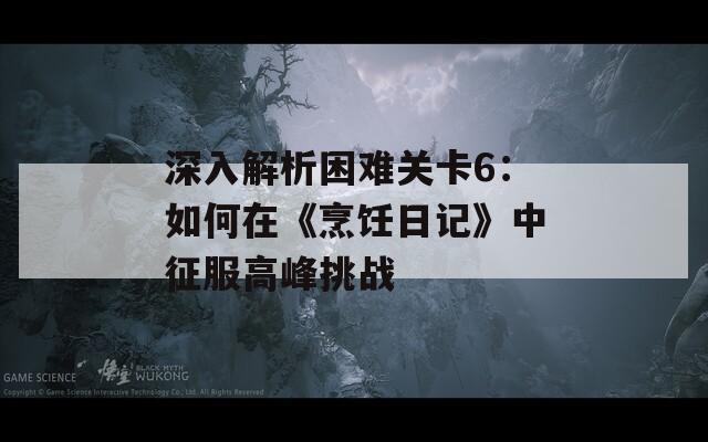 深入解析困难关卡6：如何在《烹饪日记》中征服高峰挑战