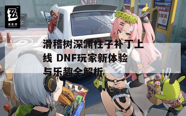 滑稽树深渊柱子补丁上线 DNF玩家新体验与乐趣全解析