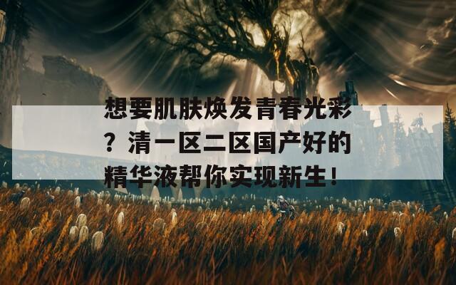 想要肌肤焕发青春光彩？清一区二区国产好的精华液帮你实现新生！