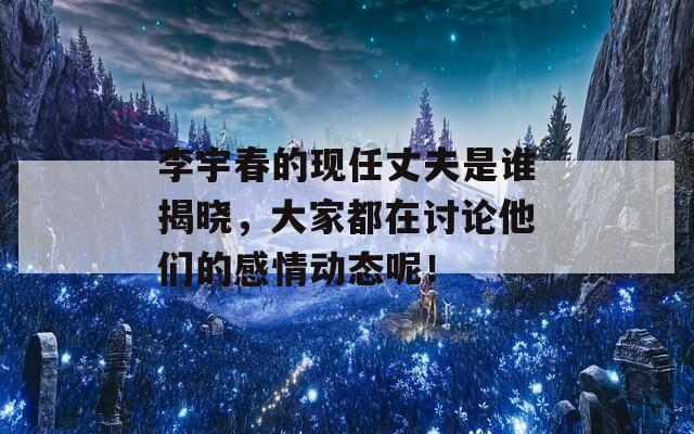 李宇春的现任丈夫是谁揭晓，大家都在讨论他们的感情动态呢！