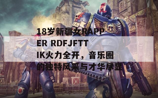 18岁新疆女RAPPER RDFJFTTIK火力全开，音乐圈的独特风采与才华尽显