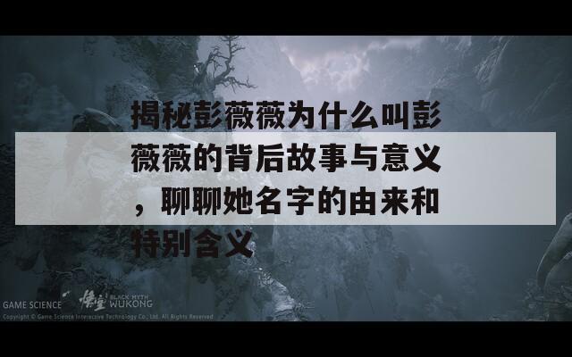 揭秘彭薇薇为什么叫彭薇薇的背后故事与意义，聊聊她名字的由来和特别含义