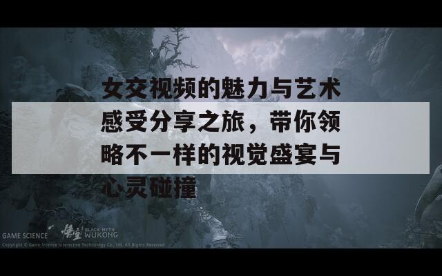 女交视频的魅力与艺术感受分享之旅，带你领略不一样的视觉盛宴与心灵碰撞