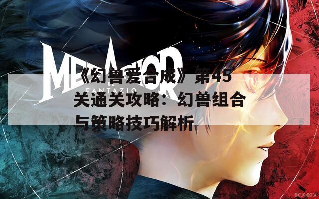 《幻兽爱合成》第45关通关攻略：幻兽组合与策略技巧解析