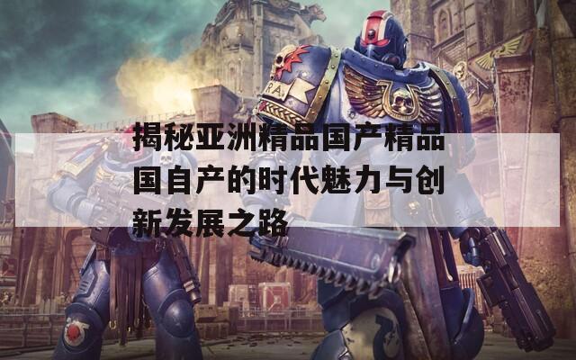 揭秘亚洲精品国产精品国自产的时代魅力与创新发展之路