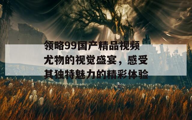 领略99国产精品视频尤物的视觉盛宴，感受其独特魅力的精彩体验