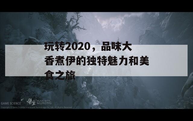 玩转2020，品味大香煮伊的独特魅力和美食之旅