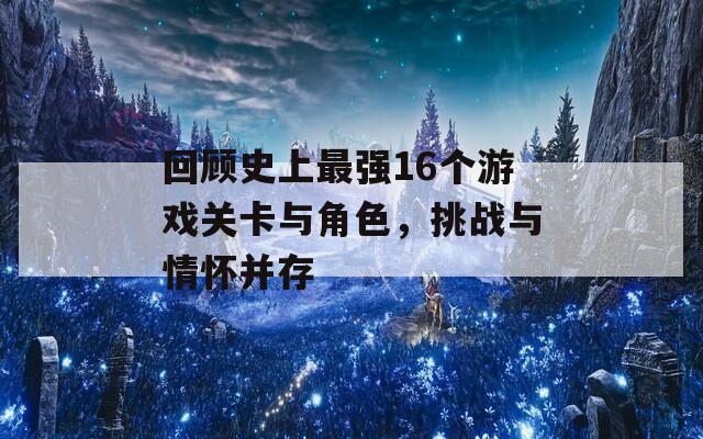 回顾史上最强16个游戏关卡与角色，挑战与情怀并存