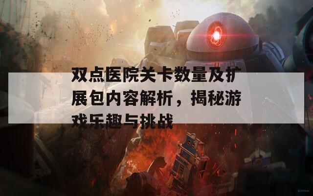 双点医院关卡数量及扩展包内容解析，揭秘游戏乐趣与挑战