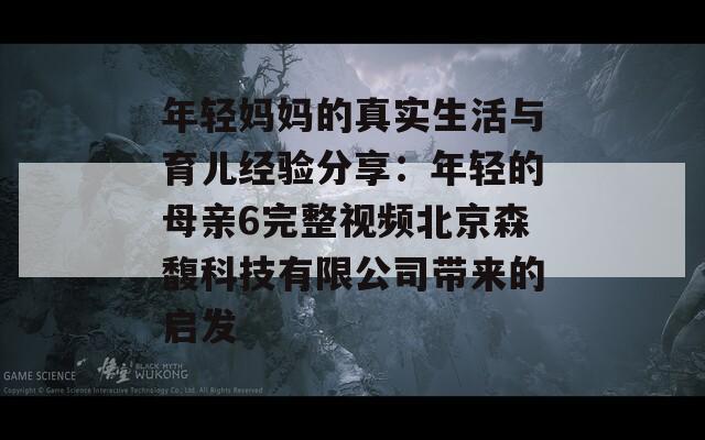 年轻妈妈的真实生活与育儿经验分享：年轻的母亲6完整视频北京森馥科技有限公司带来的启发