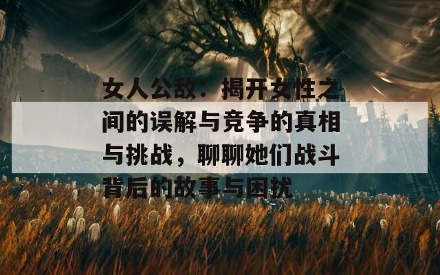 女人公敌：揭开女性之间的误解与竞争的真相与挑战，聊聊她们战斗背后的故事与困扰