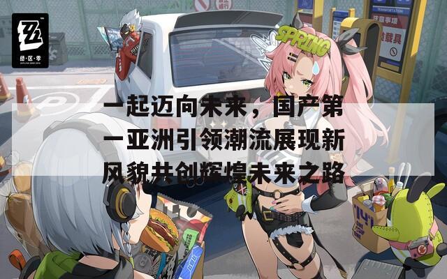 一起迈向未来，国产第一亚洲引领潮流展现新风貌共创辉煌未来之路