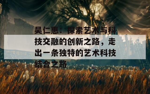 吴仁惠：探索艺术与科技交融的创新之路，走出一条独特的艺术科技结合之路