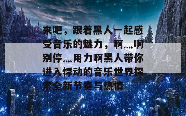 来吧，跟着黑人一起感受音乐的魅力，啊灬啊别停灬用力啊黑人带你进入悸动的音乐世界探索全新节奏与热情