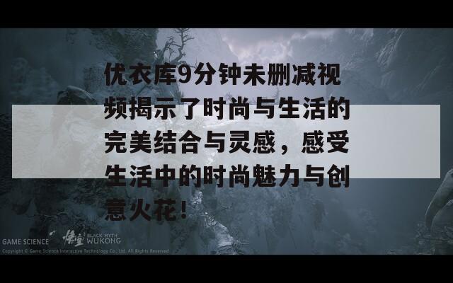 优衣库9分钟未删减视频揭示了时尚与生活的完美结合与灵感，感受生活中的时尚魅力与创意火花！