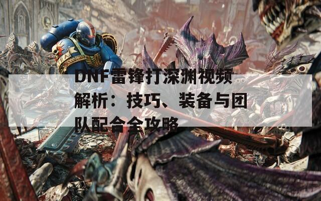 DNF雷锋打深渊视频解析：技巧、装备与团队配合全攻略