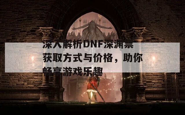 深入解析DNF深渊票获取方式与价格，助你畅享游戏乐趣