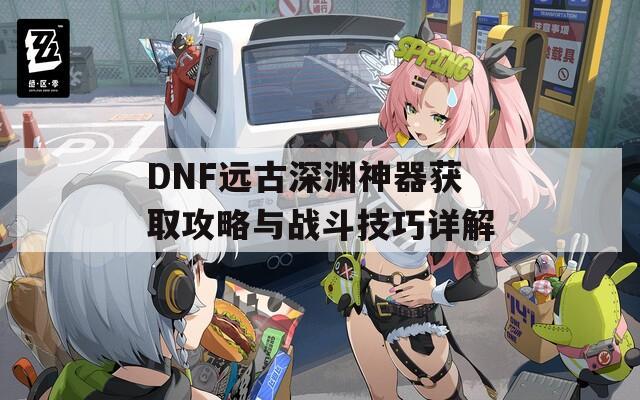 DNF远古深渊神器获取攻略与战斗技巧详解