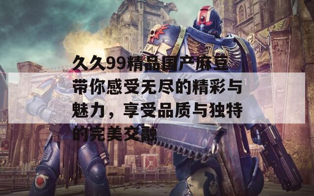 久久99精品国产麻豆带你感受无尽的精彩与魅力，享受品质与独特的完美交融