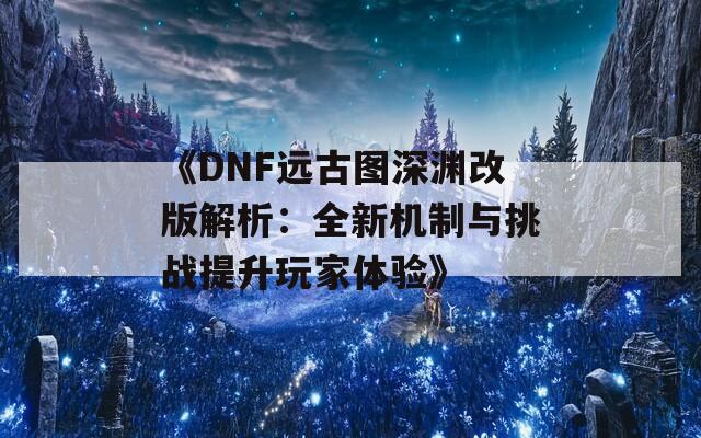 《DNF远古图深渊改版解析：全新机制与挑战提升玩家体验》